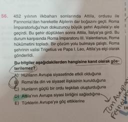 56. 452 yılının ilkbaharı sonlarında Attila, ordusu ile
Pannonia'dan hareketle Alplerin dar boğazını geçti. Roma
İmparatorluğu'nun dokuzuncu büyük şehri Aquileia'yı ele
geçirdi. Bu şehir düştükten sonra Attila, İtalya'ya girdi. Bu
durum karşısında Roma İmparatoru III. Valentianus, Roma
hükümetini topladı. Bir çözüm yolu bulmaya çalıştı. Roma
şehrinin valisi Trigetius ve Papa I. Leo, Attila'ya elçi olarak
gönderildi.
Bu bilgiler aşağıdakilerden hangisine kanıt olarak gös-
terilemez?
A) Hunların Avrupa siyasetinde etkili olduğuna
B) Roma'da din ve siyaset ilişkisinin kurulduğuna
C) Hunların güçlü bir ordu teşkilatı oluşturduğuna
D) Attila'nın Avrupa siyasi birliğini sağladığına
E) Türklerin Avrupa'ya göç ettiklerine
Tum Aupa
Fetheds
16