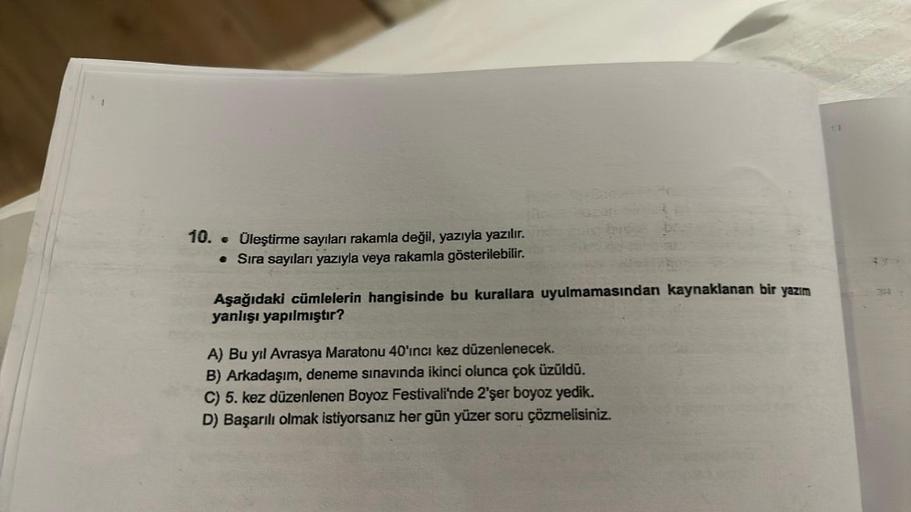 10. . Üleştirme sayıları rakamla değil, yazıyla yazılır.
• Sıra sayıları yazıyla veya rakamla gösterilebilir.
Aşağıdaki cümlelerin hangisinde bu kurallara uyulmamasından kaynaklanan bir yazım
yanlışı yapılmıştır?
A) Bu yıl Avrasya Maratonu 40'ıncı kez düze