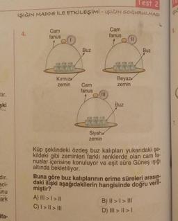 tır.
şki
dır.
aci-
unu
ark
ifa-
Test 2
IŞIĞIN MADDE İLE ETKİLEŞİMİ - IŞIĞIN SOĞURULMASI
4.
Cam
fanus
BAY
Kırmız
zemin
Buz
Cam
fanus
|||
Siyah
zemin
Cam
fanus
Beyaz
zemin
Buz
Buz
Küp şeklindeki özdeş buz kalıpları yukarıdaki şe-
kildeki gibi zeminleri farklı renklerde olan cam fa-
nuslar içerisine konuluyor ve eşit süre Güneş ışığı
altında bekletiliyor.
Buna göre buz kalıplarının erime süreleri arasın-
daki ilişki aşağıdakilerin hangisinde doğru veril-
miştir?
A) III > | > ||
C) | > || > |||
B) II >> III
D) III > | > |
ISIC