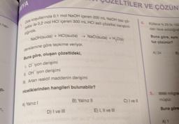 nên
n₂
Oda koşullarında 0,1 mol NaOH içeren 200 mL NaOH baz çö-
zeltisi ile 0,2 mol HCl içeren 300 mL HCI asit çözeltisi karıştırıl
dğında,
NaOH(suda) + HCl(suda) → NaCl(suda) + H₂O(s)
denklemine göre tepkime veriyor.
Buna göre, oluşan çözeltideki,
1. Cliyon derişimi
11. OH iyon derişimi
III. Artan reaktif maddenin derişimi
niceliklerinden hangileri bulunabilir?
A) Yalnız I
D) I ve III
B) Yalnız II
FILER VE ÇÖZÜN
Kütlece %25 lk 100
dan ilave edildiğind
E) I, II ve III
C) I ve Ill
Buna göre, ayni
tuz çözünür?
B
5. 9999 milligra
müştür.
Buna göre