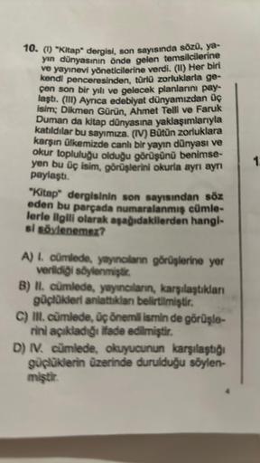 10. (1) "Kitap" dergisi, son sayısında sözü, ya-
yın dünyasının önde gelen temsilcilerine
ve yayınevi yöneticilerine verdi. (11) Her biri
kendi penceresinden, türlü zorluklarla ge-
çen son bir yılı ve gelecek planlarını pay-
laştı. (III) Ayrica edebiyat dü