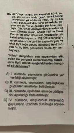 10. (1) "Kitap" dergisi, son sayısında sözü, ya-
yın dünyasının önde gelen temsilcilerine
ve yayınevi yöneticilerine verdi. (11) Her biri
kendi penceresinden, türlü zorluklarla ge-
çen son bir yılı ve gelecek planlarını pay-
laştı. (III) Ayrica edebiyat dünyamızdan üç
isim; Dikmen Gürün, Ahmet Telli ve Faruk
Duman da kitap dünyasına yaklaşımlarıyla
katıldılar bu sayımıza. (IV) Bütün zorluklara
karşın ülkemizde canlı bir yayın dünyası ve
okur topluluğu olduğu görüşünü benimse-
yen bu üç isim, görüşlerini okurla ayrı ayrı
paylaştı.
"Kitap" dergisinin son sayısından söz
eden bu parçada numaralanmış cümle-
lerle ilgili olarak aşağıdakilerden hangi-
si söylenemez?
A) I. cümlede, yayıncıların görüşlerine yer
verildiği söylenmiştir.
B) II. cümlede, yayıncıların, karşılaştıkları
güçlükleri anlattıklanı belirtilmiştir.
C) III. cümlede, üç önemli ismin de görüşle-
rini açıkladığı ifade edilmiştir.
D) IV. cümlede, okuyucunun karşılaştığı
güçlüklerin üzerinde durulduğu söylen-
miştir.
1