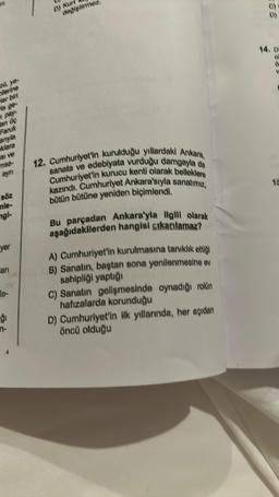 lenine
er bil
ARJA
Faruk
ye
si ve
mso-
ayn
söz
mle-
ngi-
yer
ari
le-
ģi
B) Kurf
12. Cumhuriyet'in kurulduğu yıllardaki Ankara,
sanata ve edebiyata vurduğu damgayla da
Cumhuriyet'in kurucu kenti olarak belleklere
kazındı. Cumhuriyet Ankara'sıyla sanatımız,
bütün bütüne yeniden biçimlendi.
Bu parçadan Ankara'yla ilgili olarak
aşağıdakilerden hangisi çıkarılamaz?
A) Cumhuriyet'in kurulmasına tanıklık ettiği
B) Sanatın, baştan sona yenilenmesine ev
sahipliği yaptığı
C) Sanatın gelişmesinde oynadığı rolün
hafızalarda korunduğu
D) Cumhuriyet'in ilk yıllarında, her açıdan
öncü olduğu
18