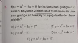 2. f(x) = x² - 4x + 5
fonksiyonunun grafiğinin x
ekseni boyunca 2 birim sola ötelenmesi ile olu-
şan grafiğe ait fonksiyon aşağıdakilerden han-
gisidir?
A) y=x²-8x + 17
C)y=x² +1
42
B) y=x²-8x+5
D) y = x² + 4x+5
E) y = x² + 8x + 17