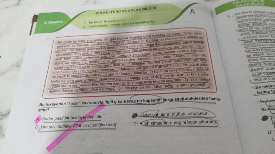3. Deneme
DİN KÜLTÜRÜ VE AHLAK BİLGİSİ
1. Bu testte 10 soru vardır.
2. Cevaplarınızı, cevap kâğıdına işaretleyiniz.
A
Bir gölde üç balık yaşıyordu. Bir gün buraya insanlar geldi balıkları görünce: "Gidip ağlanı
getirelim bu balıkları yakalayalım." diyerek 