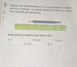 5.
Aşağıda eşit bölmelendirilmiş 5 cm uzunluğundaki bir cetvelin
görünümü verilmiştir. Bu cetvelle ölçülen bir kalemin uç ve arka
kısmı şekildeki gibi işaretleniyor.
A
LOUNARVES
Buna göre, bu kalemin boyu kaç cm dir?
A) 3
B) 3,25
D) 3,75
E) 4
B
C) 3,5