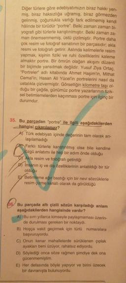 Diğer türlere göre edebiyatımızın biraz hakkı yen-
miş, biraz haksızlığa uğramış, biraz görmezden
gelinmiş, çoğunlukla varlığı fark edilmemiş kendi
hâlinde bir türüdür "portre". Belki zaman zaman bi-
yografi gibi türlerle karıştırılmıştır. Belki zaman za-
man önemsenmemiş, üstü çizilmiştir. Portre daha
çok resim ve fotoğraf sanatının bir parçasıdır; akla
resmi ve fotoğrafı getirir. Aslında kelimelerle resim
yapmak, kişinin fiziki ve ruhi özelliklerini kaleme
almaktır portre. Bir ömrün olağan akışını düzenli
bir biçimde yansıtmak değildir. Yusuf Ziya Ortaç,
"Portreler" adlı kitabında Ahmet Haşim'in, Mithat
Cemal'in, Hasan Ali Yücel'in portrelerini nasıl da
ustalıkla çizivermiştir. Görselliğin kilometre taşı ol-
duğu bir çağda, günümüz portre yazarlarının fizik-
sel betimlemelerden kaçınması portre için ilginç bir
durumdur.
35. Bu parçadan "portre" ile ilgili aşağıdakilerden
hangisi çıkarılamaz?
A) Türk edebiyatı içinde değerinin tam olarak an-
laşılamadığı
8 Farklı türlerle karıştırılmış olsa bile kendine
özgü anlatımı ile hep bir adım önde olduğu
Akla resim ve fotoğrafı getirdiği
D) Insanın iç ve dış özelliklerinin anlatıldığı bir tür
olduğu
EX Betimleme ağır bastığı için bir nevi sözcüklerle
resim çizme sanatı olarak da görüldüğü
36 Bu parçada altı çizili sözün karşıladığı anlam
aşağıdakilerden hangisinde vardır?
A) Bu sırrı yıllarca kimseyle paylaşmaması üzerin-
de durulması gereken bir noktaydı.
B) Hoşça vakit geçirmek için türlü numaralara
başvuruyordu.
C) Onun kenar mahallelerde sürüklenen çıplak
ayakları beni üzüyor, rahatsız ediyordu.
D) Söylediği onca söze rağmen şimdiye dek ona
gücenmemiştim.
E) Her defasında böyle yapıyor ve birini üzecek
bir davranışta bulunuyordu.