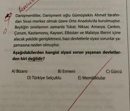 0
hender
Danişmentliler, Danişment oğlu Gümüştekin Ahmet tarafın-
dan Sivas merkez olmak üzere Orta Anadolu'da kurulmuştur.
Beyliğin sınırlarının zamanla Tokat, Niksar, Amasya, Çankırı,
Çorum, Kastamonu, Kayseri, Elbistan ve Malatya illerini içine
alacak şekilde genişletmesi, bazı devletlerle siyasi sorunlar ya-
şamasına neden olmuştur.
Aşağıdakilerden hangisi siyasi sorun yaşanan devletler-
den biri değildir?
A) Bizans
B) Ermeni
D) Türkiye Selçuklu
E) Memluklular
C) Gürcü