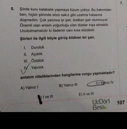 5.
Şiirde kuru kalabalık yapmaya lüzum yoktur. Bu bakımdan
ben, hiçbir şiirimde sözü sakız gibi uzatma hatasına
düşmedim. Çok yazınca iyi şair, üretken şair olunmuyor.
Önemli olan anlam yoğunluğu olan dizeler inşa etmektir.
Unutulmamalıdır ki ifadenin canı kısa sözdedir.
Şiirleri ile ilgili böyle görüş bildiren bir şair,
1. Duruluk
II. Açıklık
III. Özlülük
IV. Yalınlık
anlatım niteliklerinden hangilerine vurgu yapmaktadır?
B) Yalnız III
C) Yalnız IV
A) Yalnız I
1) I ve III
E) II ve III
UcDört
Bes
7.
107