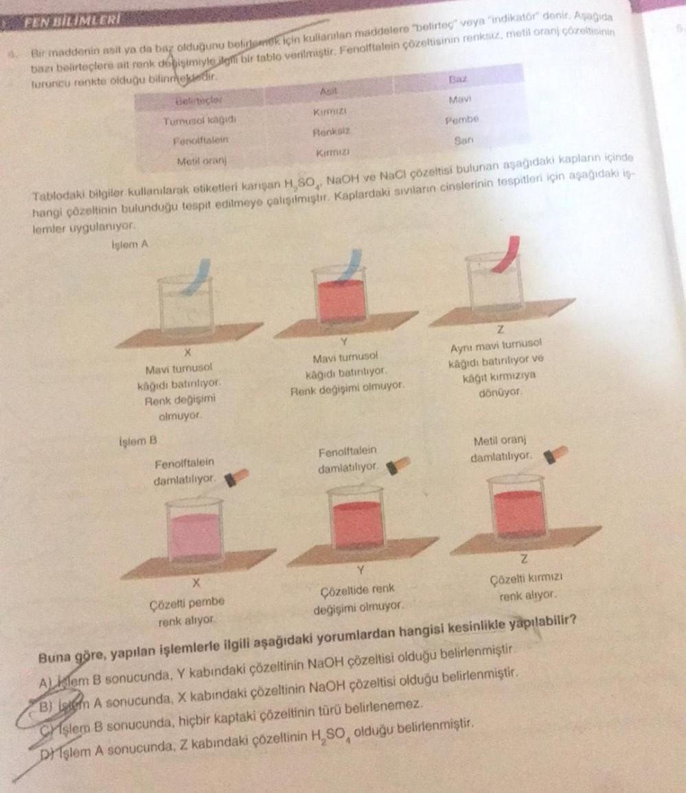 FEN BİLİMLERİ
4. Bir maddenin asit ya da baz olduğunu beliemek için kullanılan maddelere "belirteç" veya "indikator" denir. Aşağıda
bazı belirteçlere ait renk degişimiyle ilgili bir tablo verilmiştir. Fenolftalein çözeltisinin renksiz, metil oranj çözeltis
