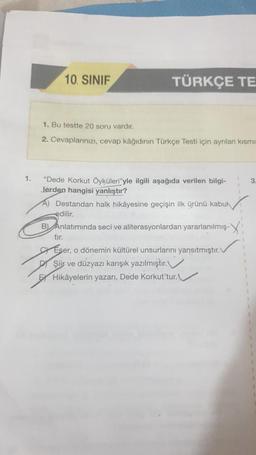 1.
10. SINIF
TÜRKÇE TE
1. Bu testte 20 soru vardır.
2. Cevaplarınızı, cevap kâğıdının Türkçe Testi için ayrılan kısmın
"Dede Korkut Öyküleri"yle ilgili aşağıda verilen bilgi-
Jerden hangisi yanlıştır?
A) Destandan halk hikâyesine geçişin ilk ürünü kabuk
edilir.
B) Anlatımında seci ve aliterasyonlardan yararlanılmış-
tır.
Eser, o dönemin kültürel unsurlarını yansıtmıştır. V
DŞiir ve düzyazı karışık yazılmıştır.
E Hikâyelerin yazarı, Dede Korkut'tur.
3.