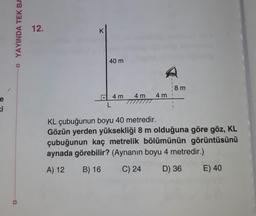 e
ki
YAYINDA TEK BA
12.
K
40 m
L
4 m
4m 4m
18 m
KL çubuğunun boyu 40 metredir.
Gözün yerden yüksekliği 8 m olduğuna göre göz, KL
çubuğunun kaç metrelik bölümünün görüntüsünü
aynada görebilir? (Aynanın boyu 4 metredir.)
A) 12
B) 16
C) 24
D) 36
E) 40