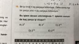 Imiş ve
dir. Her
mışlar-
hava-
4+8+19= 31
15. Bir ip önce 4 eş parçaya bölünüyor. Daha sonra her
4
bir parça yine 4 eş parçaya bölünüyor.
Bu işlem devam ettirildiğinde 7. işlemin sonun-
da kaç parça ip oluşur?
A) 27
B) 27
abic
D) 214
LOLL
C) 211
E) 215
andle sarebb
31.2=6
1 2 3 4 5 6 7 8 9 10 11 12 13 14 15
DIA
BABD
49