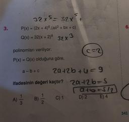 3.
S
32x5= 32x +
P(x) = (2x + 4)6. (ax² + bx + c)
Q(x) = 32(x + 2)² 32x3
polinomları veriliyor.
P(x) = Q(x) olduğuna göre,
a-b+c 20+2b+y=9
ifadesinin değeri kaçtır? 2a+2b=S
[a+b=512
D) 2
E) 4
A) 1/2 B)
3
C=2
1
C) 1
6.
341