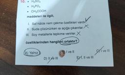 10. H₂SO4
H3PO4
• CH3COOH
maddeleri ile ilgili,
.
1. Saf hâlde nem çekme özellikleri vardır.
II. Suda çözünürken ısı açığa çıkarırlar. X
III. Soy metallerle tepkime verirler. X
özelliklerinden hangileri ortaktır?
A) Yalnız
D) II ve III
BI ve ll
EXI, II ve III
CI ve III