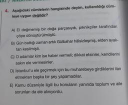 4. Aşağıdaki cümlelerin hangisinde deyim, kullanıldığı cüm-
leye uygun değildir?
A) El değmemiş bir doğa parçasıydı, piknikçiler tarafından
çöpe dönüştürülmüştü.
B) Gün battığı zaman artık Gülbahar hâlsizleşmiş, elden ayak-
tan kesilmişti.
C) O adamlar kim ise haber vermeli; dikkat etsinler, kendilerini
sakın ele vermesinler.
D) İstanbul'u ele geçirmek için bu muharebeye girdiklerini ilan
etmekten başka bir şey yapamadılar.
E) Kamu düzeniyle ilgili bu konuların yanında toplum ve aile
sorunları da ele alınıyordu.