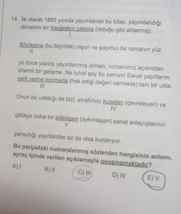 14. İlk olarak 1885 yılında yayımlanan bu kitap, yayımlandığı
dönemin bir fotoğrafını çekmiş (olduğu gibi aktarmış).
1
Böylesine (bu biçimde) olgun ve şaşırtıcı bir romanın yüz
||
yıl önce yazılıp yayımlanmış olması, romanımız açısından
önemli bir gelişme. Ne tuhaf şey bu zaman! Sanat yapıtlarını
yerli yerine koymada (hak ettiği değeri vermede) tam bir usta.
|||
Onun bu ustalığı da bizi, etrafımızı kuşatan (çevreleyen) ve
IV
gittikçe daha bir silikleşen (aykırılaşan) sanat anlayışlarının
V
yansıdığı yapıtlardan az da olsa kurtarıyor.
Bu parçadaki numaralanmış sözlerden hangisinin anlamı,
ayraç içinde verilen açıklamayla uyuşmamaktadır?
A) I
B) II
C) III
D) IV
E) V