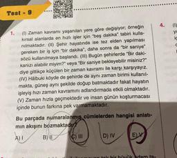 Test - 9
1. (1) Zaman kavramı yaşanılan yere göre değişiyor; örneğin
kırsal alanlarda en hızlı işler için "beş dakika" tabiri kulla-
nılmaktadır. (II) Şehir hayatında ise tez elden yapılması
gereken bir iş için "bir dakika", daha sonra da "bir saniye"
sözü kullanılmaya başlandı. (III) Bugün şehirlerde "Bir daki-
kanızı alabilir miyim?" veya "Bir saniye bekleyebilir misiniz?"
diye gittikçe küçülen bir zaman kavramı ile karşı karşıyayız.
(IV) Hâlbuki köyde de şehirde de aynı zaman birimi kullanıl-
makta, güneş aynı şekilde doğup batmaktadır fakat hayatın
işleyiş hızı zaman kavramını adlandırmada etkili olmaktadır.
(V) Zaman hızla geçmektedir ve insan günün koşturmacası
içinde bunun farkına pek varmamaktadır.
Bu parçada numaralanmış cümlelerden hangisi anlatı-
mın akışını bozmaktadır?
A) I
B) II
C) III
D) IV
E) V
a tok bir büyük adam ta-
4. (1)
yu
iç