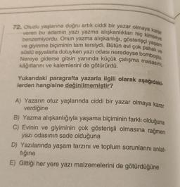 72. Otuzlu yaşlarına doğru artık ciddi bir yazar olmaya karar
veren bu adamın yazı yazma alışkanlıkları hiç kimseye
benzemiyordu. Onun yazma alışkanlığı, gösterişçi yaşam
ve giyinme biçiminin tam tersiydi. Bütün evi çok pahalı ve
süslü eşyalarla doluyken yazı odası neredeyse bomboştu.
Nereye giderse gitsin yanında küçük çalışma masasını,
kâğıtlarını ve kalemlerini de götürürdü.
Yukarıdaki paragrafta yazarla ilgili olarak aşağıdaki-
lerden hangisine değinilmemiştir?
A) Yazarın otuz yaşlarında ciddi bir yazar olmaya karar
verdiğine
B) Yazma alışkanlığıyla yaşama biçiminin farklı olduğuna
C) Evinin ve giyiminin çok gösterişli olmasına rağmen
yazı odasının sade olduğuna
D) Yazılarında yaşam tarzını ve toplum sorunlarını anlat-
tığına
E) Gittiği her yere yazı malzemelerini de götürdüğüne
