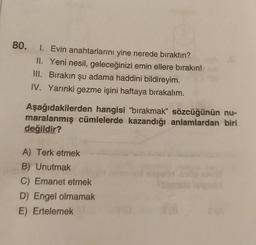 80. I. Evin anahtarlarını yine nerede bıraktın?
II. Yeni nesil, geleceğinizi emin ellere bırakın!
III. Bırakın şu adama haddini bildireyim.
IV. Yarınki gezme işini haftaya bırakalım.
Aşağıdakilerden hangisi "bırakmak" sözcüğünün nu-
maralanmış cümlelerde kazandığı anlamlardan biri
değildir?
149
A) Terk etmek
B) Unutmak
C) Emanet etmek
D) Engel olmamak
E) Ertelemek