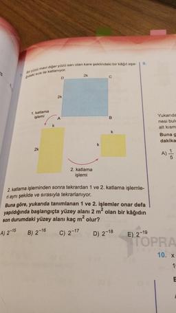 25
7
Bir yüzü mavi diğer yüzü sarı olan kare şeklindeki bir kâğıt aşa-
ğıdaki sıra ile katlanıyor.
1. katlama
işlemi
2k
k
D
2k
A
2k
2. katlama
işlemi
k
B
k
9.
2. katlama işleminden sonra tekrardan 1 ve 2. katlama işlemle-
ri aynı şekilde ve sırasıyla tekrarlanıyor.
Buna göre, yukarıda tanımlanan 1 ve 2. işlemler onar defa
yapıldığında başlangıçta yüzey alanı 2 m² olan bir kâğıdın
son durumdaki yüzey alanı kaç m² olur?
A) 2-15
B) 2-16
C) 2-17
D) 2-18
E) 2-19
Yukarıda
nesi bulu
alt kısm
Buna g
dakika
A)
TOPRA
yaying.
10. x
10
E