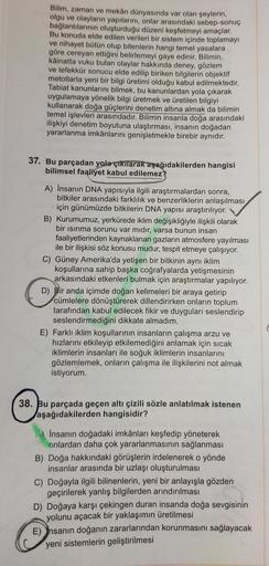 Bilim, zaman ve mekân dünyasında var olan şeylerin,
olgu ve olayların yapılarını, onlar arasındaki sebep-sonuç
bağlantılarının oluşturduğu düzeni keşfetmeyi amaçlar.
Bu konuda elde edilen verileri bir sistem içinde toplamayı
ve nihayet bütün olup bitenleri