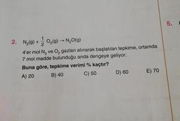 2. N₂(g) + O₂(g) → N₂O(g)
-
4'er mol N₂ ve O₂ gazları alınarak başlatılan tepkime, ortamda
7 mol madde bulunduğu anda dengeye geliyor.
Buna göre, tepkime verimi % kaçtır?
A) 20
B) 40
C) 50
D) 60
E) 70
5.