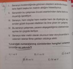 1.
Senaryo incelendiğinde görünen olayların ardında duygu
larla ilişkili başka bir metnin aktığını hissediyoruz.
II. Senaristin bu çalışması önceki eserlerinden daha farklı bir
duyarlığı işaretliyor.
III. Senaryo, hem olaylar hem mekân hem de diyaloglar açı-
sından güzel duyusal nitelikleri ile öne çıkan bir çalışma.
IV. Bu senaryo çalışması, yazarın alışageldiğimiz izleklerinden
ayrıksı bir çizgide ilerliyor.
V. Senaryo ister metin olarak okunsun ister storyboardda in-
celensin isterse filme çekilsin oldukça etkili.
Yukarıdaki numaralanmış cümlelerden hangileri anlamca
birbirine en yakındır?
A) I ve II
D) III ve IV
B) II ve III
E) IV ve V
C) II ve IV
6