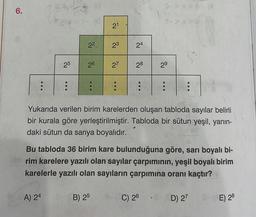 6.
...
:
25
:
A) 24
2²
(0
26
...
21
B) 25
23
24
27 28
...
...
S->x>B (A
1->x>
2⁹
...
Yukarıda verilen birim karelerden oluşan tabloda sayılar belirli
bir kurala göre yerleştirilmiştir. Tabloda bir sütun yeşil, yanın-
daki sütun da sarıya boyalıdır.
C) 26
Bu tabloda 36 birim kare bulunduğuna göre, sarı boyalı bi-
rim karelere yazılı olan sayılar çarpımının, yeşil boyalı birim
karelerle yazılı olan sayıların çarpımına oranı kaçtır?
(D) 27 S- E) 28
TIC