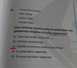28.
.
Cemel (Deve) Vakası
Siffin Savaşı
Hakem Olayı
Kerbela Olayı
İslam tarihinde meydana gelen bu gelişmelerin aşa-
ğıdakilerden hangisine yol açtığı söylenemez?
A) Toplumsal birliğin bozulması
B) Fetihlerin duraksaması
C) Halifelik kurumunun önemini kaybetmesi
D) İç çatışmaların yaşanması
E) İlk siyasi ayrılıkların başlaması