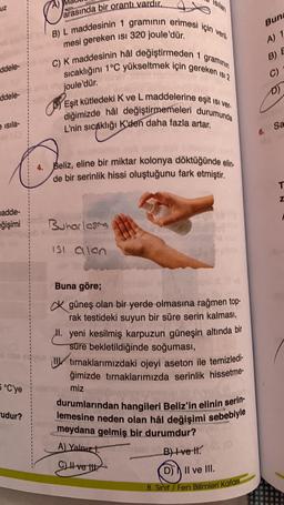 ddele-
ddele-
e isila-
madde-
eğişimi
5 °C'ye
rudur?
arasında bir orantı vardır.
mesi gereken isi 320 joule'dür.
Ø
B) L maddesinin 1 gramının erimesi için veril
C) K maddesinin hâl değiştirmeden 1 gramının
sıcaklığını 1°C yükseltmek için gereken Isı 2
Eşit kütledeki K ve L maddelerine eşit ısı ver-
diğimizde hål değiştirmemeleri durumunda
L'nin sıcaklığı K'den daha fazla artar.
joule'dür.
4. Beliz, eline bir miktar kolonya döktüğünde elin.
de bir serinlik hissi oluştuğunu fark etmiştir.
Buharlaşa
ISI alan
Buna göre;
güneş olan bir yerde olmasına rağmen top-
rak testideki suyun bir süre serin kalması,
II. yeni kesilmiş karpuzun güneşin altında bir
süre bekletildiğinde soğuması,
tırnaklarımızdaki ojeyi aseton ile temizledi-
ğimizde tırnaklarımızda serinlik hissetme-
miz
durumlarından hangileri Beliz'in elinin serin-
lemesine neden olan hâl değişimi sebebiyle
meydana gelmiş bir durumdur?
A) Yalnız
C) ve t
DIGI
B) Ive Hl. (0
II.
D) II ve III.
8. Sınıf Fen Bilimleri Kafası
Bun
A) 1
B) E
C)
D)
6. Sa
T
Z