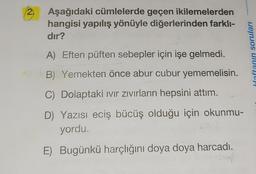 2.
USICA
Aşağıdaki cümlelerde geçen ikilemelerden
hangisi yapılış yönüyle diğerlerinden farklı-
dır?
A) Eften püften sebepler için işe gelmedi.
B) Yemekten önce abur cubur yememelisin.
C) Dolaptaki Ivır Zıvırların hepsini attım.
D) Yazısı eciş bücüş olduğu için okunmu-
yordu.
E) Bugünkü harçlığını doya doya harcadı.
Haftanın soruları