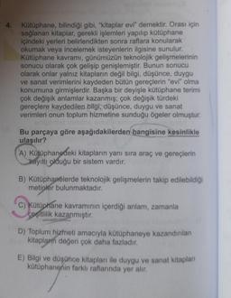 4.
Kütüphane, bilindiği gibi, "kitaplar evi" demektir. Orası için
sağlanan kitaplar, gerekli işlemleri yapılıp kütüphane
içindeki yerleri belirlendikten sonra raflara konularak
okumak veya incelemek isteyenlerin ilgisine sunulur.
Kütüphane kavramı, günümüzün teknolojik gelişmelerinin
sonucu olarak çok gelişip genişlemiştir. Bunun sonucu
olarak onlar yalnız kitapların değil bilgi, düşünce, duygu
ve sanat verimlerini kaydeden bütün gereçlerin "evi" olma
konumuna girmişlerdir. Başka bir deyişle kütüphane terimi
çok değişik anlamlar kazanmış; çok değişik türdeki
gereçlere kaydedilen bilgi, düşünce, duygu ve sanat
verimleri onun toplum hizmetine sunduğu ögeler olmuştur.
Bu parçaya göre aşağıdakilerden hangisine kesinlikle
ulaşılır?
A) Kütüphanedeki kitapların yanı sıra araç ve gereçlerin
kayıtlı olduğu bir sistem vardır.
B) Kütüphanelerde teknolojik gelişmelerin takip edilebildiği
metinler bulunmaktadır.
C) Kütüphane kavramının içerdiği anlam, zamanla
çeşitlilik kazanmıştır.
D) Toplum hizmeti amacıyla kütüphaneye kazandırılan
kitaplarım değeri çok daha fazladır.
E) Bilgi ve düşünce kitapları ile duygu ve sanat kitapları
kütüphanenin farklı raflarında yer alır.