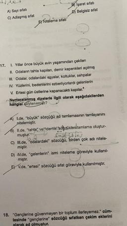 17.
A) Sayı sıfatı
C) Adlaşmış sifat
E Niteleme sıfatı
B) İşaret sifati
D) Belgisiz sifat
·00
1. Yıllar önce büyük evin yaşamından çekilen
II. Odaların tahta kapıları, demir kepenkleri açılmış
III. Odalar, odalardaki eşyalar, koltuklar, sehpalar
IV. Yüzlerini, bedenlerini ezberliyorlardı gelenlerin
V. Ertesi gün üstlerine kapanacaktı kapılar."
Numaralanmış dizelerle ilgili olarak aşağıdakilerden
hangisi söylenemez?
A) I.de, "büyük" sözçüğü ad tamlamasının tamlayanını
nitelemiştir.
B) Il.de, "tahta" ve "demir" sözcükleri tamlama oluştur-
muştur.
at sato
C) III.de, "odalardaki" sözcüğü, birden çok adı nitele-
miştir.
D) IV.de, "gelenlerin" ismi niteleme göreviyle kullanıl-
mıştır.
EV.de, "ertesi" sözcüğü sıfat göreviyle kullanılmıştır.
18. "Gençlerine güvenmeyen bir toplum ilerleyemez." cüm-
lesinde "gençlerine" sözcüğü sıfatken çekim eklerini
alarak ad olmuştur.