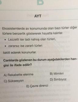 AYT
Ekosistemlerde av konumunda olan bazı türler diğer
türlere benzerlik göstererek hayatta kalırlar.
• Lezzetli ise tadı nahoş olan türleri,
• zararsız ise zararlı türleri
taklit ederek korunurlar.
Canlılarda gözlenen bu durum aşağıdakilerden han-
gisi ile ifade edilir?
A) Rekabette elenme
C) Süksesyon
E) Çevre direnci
B) Mimikri
D) Simbiyoz