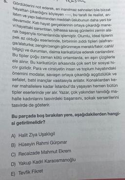 5.
Gördüklerini not ederek, en inanılmaz sahneleri bile bizzat
----, bu tarafı ile realist, an-
hayattan çıkardığını söyleyen
latım ve yapı bakımından meddah üslubunun daha yeni bir
devamıdır. Katı hayat gerçeklerinin ortaya çıkardığı mane-
vi hayattaki sarsıntıları, bilhassa savaş günlerini zemin ala-
rak başarıyla romanlarında işlemiştir. Olumlu, ideal tiplerin
pek az olduğu eserlerinde, birbirinin zıddı tipleri (alafran-
ga/alaturka; zengin/zengin görünmeye meraklı/fakir; cahil/
bilgiç) ve durumları, daima karikatürize ederek canlandırır.
Bu tipler çoğu zaman kötü ortamlarda, en aşırı çizgilerle
ele alınır. Bu karikatürün arkasında çok sert bir sosyal hi-
civ gizlidir. Para ve cinsiyetin insan ve toplum hayatındaki
önemini modalar, savaşın ortaya çıkardığı açgözlülük ve
sefalet, batıl inançlar vasıtasıyla anlatır. Konaklardan ke-
nar mahallelere kadar İstanbul'da yaşayan hemen bütün
tipler eserlerinde yer alır. Yazar, çok yakından tanıdığı ma-
halle kadınlarını tasvirdeki başarısını, sokak serserilerini
tasvirde de gösterir.
Bu parçada boş bırakılan yere, aşağıdakilerden hangi-
sbruik
si getirilmelidir?
A) Halit Ziya Uşaklıgil
B) Hüseyin Rahmi Gürpınar
C) Recaizade Mahmut Ekrem
D) Yakup Kadri Karaosmanoğlu
E) Tevfik Fikret