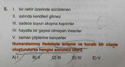 5.
1. bir nehir üzerinde sürüklenen
II. aslında kendileri gitmez
III. sadece suyun akışına kapılırlar
IV. hayatta bir gayesi olmayan insanlar
V. saman çöplerine benzerler
Numaralanmış ifadelerle anlamlı ve kurallı bir cümle
oluşturulursa hangisi sonuncu olur?
A) I
B) 11
C) III
D) IV
E) V