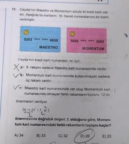 11. Ceyda'nın Maestro ve Momentum adıyla iki kredi kartı var-
dır. Aşağıda bu kartların 16 haneli numaralarının bir kısmı
verilmiştir.
5203 **** ****. 9650
MAESTRO
A) 34
5002 ***
Ceyda'nın kredi kartı numaraları ile ilgili;
Xp: 9 rakami sadece Maestro kart numarasında vardır.
q: Momentum kart numarasında kullanılmayan sadece
üç rakam vardır.
**** 3653
Vr: Maestro kart numarasında var olup Momentum kart
numarasında olmayan farklı rakamların toplamı 12'dir.
B) 33
MOMENTUM
önermeleri veriliyor.
(q⇒p)' ^r
T
önermesinin doğruluk değeri 1 olduğuna göre, Momen-
tum kart numarasındaki farklı rakamların toplamı kaçtır?
C) 32
D) 26
E) 25
A