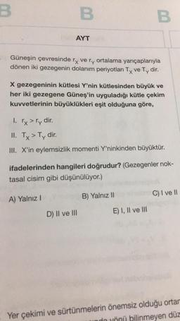 B
B
AYT
Güneşin çevresinde rx ve ry ortalama yarıçaplarıyla
dönen iki gezegenin dolanım periyotları Tx ve Ty dir.
X gezegeninin kütlesi Y'nin kütlesinden büyük ve
her iki gezegene Güneş'in uyguladığı kütle çekim
kuvvetlerinin büyüklükleri eşit olduğuna göre,
A) Yalnız I
1. rx > ry dir.
II. Tx > Ty dir.
III. X'in eylemsizlik momenti Y'ninkinden büyüktür.
B
ifadelerinden hangileri doğrudur? (Gezegenler nok-
tasal cisim gibi düşünülüyor.)
D) II ve III
B) Yalnız II
E) I, II ve III
C) I ve II
Yer çekimi ve sürtünmelerin önemsiz olduğu ortan
undo yönü bilinmeyen düz