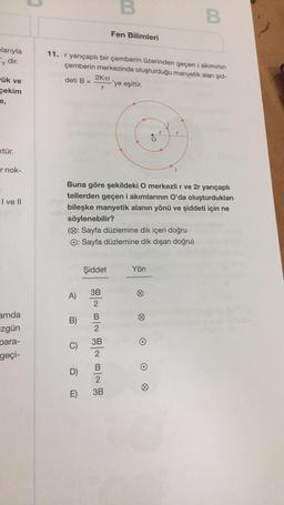 plarıyla
y dir.
ük ve
çekim
e,
<tür.
r nok-
I ve II
amda
zgün
para-
geçi-
A)
11. r yarıçaplı bir çemberin üzerinden geçen i akımının
çemberin merkezinde oluşturduğu manyetik alan şid-
deti B =
-'ye eşittir.
B)
C)
2Kлi
r
Buna göre şekildeki O merkezli r ve 2r yarıçaplı
tellerden geçen i akımlarının O'da oluşturdukları
bileşke manyetik alanın yönü ve şiddeti için ne
söylenebilir?
(: Sayfa düzlemine dik içeri doğru
O: Sayfa düzlemine dik dışarı doğru)
D)
E)
Şiddet
3B
N N N N
2
B
2
3B
2
B
B
2
Fen Bilimleri
3B
B
Yön