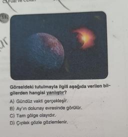 C Fuat ve
ir
Görseldeki tutulmayla ilgili aşağıda verilen bil-
gilerden hangisi yanlıştır?
A) Gündüz vakti gerçekleşir.
B) Ay'ın dolunay evresinde görülür.
C) Tam gölge olayıdır.
D) Çıplak gözle gözlemlenir.
