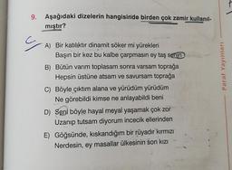 9. Aşağıdaki dizelerin hangisinde birden çok zamir kullanıl-
mıştır?
ç
A) Bir katılıktır dinamit söker mi yürekleri
Başın bir kez bu kalbe çarpmasın ey taş senin
B) Bütün varım toplasam sonra varsam toprağa
Hepsin üstüne atsam ve savursam toprağa
C) Böyle çıktım alana ve yürüdüm yürüdüm
Ne görebildi kimse ne anlayabildi beni
D) Seni böyle hayal meyal yaşamak çok zor
Uzanıp tutsam diyorum incecik ellerinden
E) Göğsünde, kıskandığım bir rüyadır kırmızı
Nerdesin, ey masallar ülkesinin son kızı
Paraf Yayınları