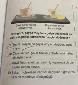 Çaya şeker katılıp
karıştırılıyor.
Çaya limon sıkılıp
karıştırılıyor.
Buna göre, çayda meydana gelen değişimler ile
ilgili aşağıdaki ifadelerden hangisi doğrudur?
A) Her iki olayda da çayın kimyası değişime uğra-
mıştır.
B) Çaya katılan şeker fiziksel yollarla eski hâline
dönüştürülebilir.
C) Çaya limon sıkılması çayın iç yapısında bir de-
ğişime neden olmaz.
D) Şeker molekülleri yapısal değişime uğrayarak
yeni bir maddeye dönüşmüştür.
3.