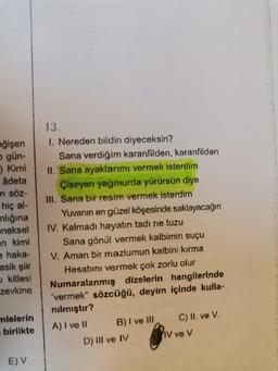 eğişen
o gün-
) Kimi
âdeta
n söz-
hiç al-
ınlığına
eneksel
en kimi
e haka-
asik şiir
kitlesi
zevkine
mlelerin
birlikte
E) V
13.
1. Nereden bildin diyeceksin?
Sana verdiğim karanfilden, karanfilden
II. Sana ayaklarımı vermek isterdim
Çiseyen yağmurda yürürsün diye
III. Sana bir resim vermek isterdim
Yuvanın en güzel köşesinde saklayacağın
IV. Kalmadı hayatın tadı ne tuzu
Sana gönül vermek kalbimin suçu
V. Aman bir mazlumun kalbini kırma
Hesabını vermek çok zorlu olur
Numaralanmış dizelerin hangilerinde
"vermek" sözcüğü, deyim içinde kulla-
nılmıştır?
A) I ve II
B) I ve III
D) III ve IV
C) II. ve V.
IV ve V