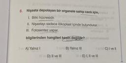 Kirl suierd
8. Nişasta depolayan bir organele sahip canlı için,
1. Bitki hücresidir.
II. Nişastayı sadece lökoplast içinde bulundurur.
III. Fotosentez yapar.
bilgilerinden hangileri kesin değildir?
Bev A) Yalnız I
D) II ve III
B) Yalnız III
E) I, II ve III
C) I ve II