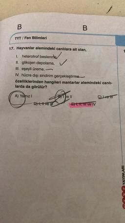 B
TYT/Fen Bilimleri
17. Hayvanlar alemindeki canlılara ait olan,
I. heterotrof beslenme
II. glikojen depolama,
III. eşeyli üreme,
IV. hücre dışı sindirim gerçekleştirme
A) Yalnız I
B
özelliklerinden hangileri mantarlar alemindeki canlı-
larda da görülür?
Love!!
BI ve II
D) +, H ve
1
-E1, 11, 11l ve IV
C) Lve t
AYINLARI