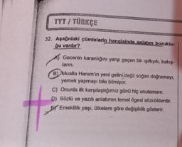 TYT / TÜRKÇE
32. Aşağıdaki cümlelerin hangisinde anlatım bozuklu-
ğu vardır?
Gecenin karanlığını yarıp geçen bir ışıltıydı, bakış-
ların.
B) Mualla Hanım'ın yeni gelini,değil soğan doğramayı,
yemek yapmayı bile bilmiyor.
C) Onunla ilk karşılaştığımız günü hiç unutamam.
D) Sözlü ve yazılı anlatımın temel ögesi sözcüklerdir.
BY Emeklilik yaşı, ülkelere göre değişiklik gösterir.