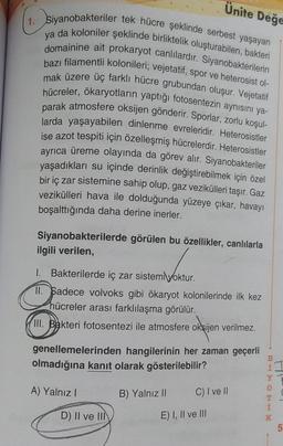 1. Siyanobakteriler tek hücre şeklinde serbest yaşayan
ya da koloniler şeklinde birliktelik oluşturabilen, bakteri
domainine ait prokaryot canlılardır. Siyanobakterilerin
bazı filamentli kolonileri; vejetatif, spor ve heterosist ol-
mak üzere üç farklı hücre grubundan oluşur. Vejetatif
hücreler, ökaryotların yaptığı fotosentezin aynısını ya-
parak atmosfere oksijen gönderir. Sporlar, zorlu koşul-
larda yaşayabilen dinlenme evreleridir. Heterosistler
ise azot tespiti için özelleşmiş hücrelerdir. Heterosistler
ayrıca üreme olayında da görev alır. Siyanobakteriler
yaşadıkları su içinde derinlik değiştirebilmek için özel
bir iç zar sistemine sahip olup, gaz vezikülleri taşır. Gaz
vezikülleri hava ile dolduğunda yüzeye çıkar, havayı
boşalttığında daha derine inerler.
Siyanobakterilerde görülen bu özellikler, canlılarla
ilgili verilen,
1. Bakterilerde iç zar sistem yoktur.
II. Sadece volvoks gibi ökaryot kolonilerinde ilk kez
hücreler arası farklılaşma görülür.
III. Bakteri fotosentezi ile atmosfere oksijen verilmez.
Ünite Değe
genellemelerinden hangilerinin her zaman geçerli
olmadığına kanıt olarak gösterilebilir?
A) Yalnız I
D) II ve III
B) Yalnız II
C) I ve II
E) I, II ve III
BITCHIN
Y
K
5