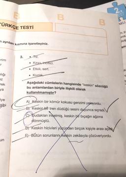 TÜRKÇE TESTİ
n ayrılan kısmına işaretleyiniz.
rim
ılığı
ez
rek
ya
iye
gibi
un
3.
• TIZ.
• Kinici incitici.
• Etkili, sert.
. Kıvrak
B
B
Aşağıdaki cümlelerin hangisinde "keskin" sözcüğü
bu anlamlardan biriyle ilişkili olarak
kullanılmamıştır?
A) Keskin bir kömür kokusu genzimi yakıyordu.
B) Keskin bir tren düdüğü sesini duyunca sıçradı.
C Dudakları incelmiş, keskin bir bıçağın ağzına
dönmüştü.
Keskin hicivleri yüzünden birçok kişiyle arası açıs
E) Bütün sorunlarını keskin zekâsıyla çözüveriyordu.
EST
AKLI
m. p
inra
slug
am
V