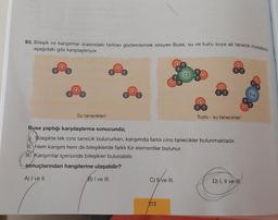 93. Bileşik ve karışımlar arasındaki farkları gözlemlemek isteyen Buse, su ve tuzlu suya ait tanecik modellerini
aşağıdaki gibi karşılaştırıyor.
Su tanecikleri
H
Buse yaptığı karşılaştırma sonucunda;
Bileşikte tek cins tanecik bulunurken, karışımda farklı cins tanecikler bulunmaktadır.
II. Hem karışım hem de bileşiklerde farklı tür elementler bulunur.
III. Karışımlar içerisinde bileşikler bulunabilir.
sonuçlarından hangilerine ulaşabilir?
A) I ve II.
B) I ve III.
C) Ive III.
Tuzlu su tanecikleri
212
D) I, II ve III.
Na